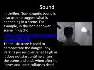 Sound
In thrillers Non- diegetic sound is
also used to suggest what is
happening in a scene. For
example, in the iconic shower
scene in Psycho:
https://www.youtube.com/watch
?v=atjhOhH-V3E
The music score is used to
demonstrate the danger Tony
Perkins posses over Janet Leigh as
it does not start until he enters
the scene and ends when after he
leaves and Janet collapses dead.
 