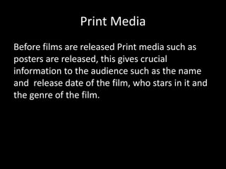 Print Media
Before films are released Print media such as
posters are released, this gives crucial
information to the audience such as the name
and release date of the film, who stars in it and
the genre of the film.
 