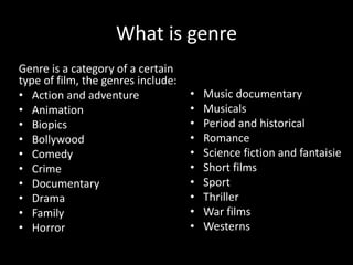 What is genre
Genre is a category of a certain
type of film, the genres include:
• Action and adventure
• Animation
• Biopics
• Bollywood
• Comedy
• Crime
• Documentary
• Drama
• Family
• Horror
• Music documentary
• Musicals
• Period and historical
• Romance
• Science fiction and fantaisie
• Short films
• Sport
• Thriller
• War films
• Westerns
 