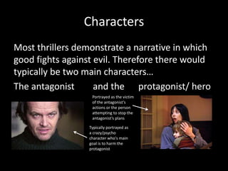 Characters
Most thrillers demonstrate a narrative in which
good fights against evil. Therefore there would
typically be two main characters…
The antagonist and the protagonist/ hero
Typically portrayed as
a crazy/psycho
character who's main
goal is to harm the
protagonist
Portrayed as the victim
of the antagonist’s
actions or the person
attempting to stop the
antagonist’s plans
 