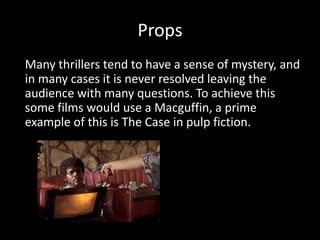 Props
Many thrillers tend to have a sense of mystery, and
in many cases it is never resolved leaving the
audience with many questions. To achieve this
some films would use a Macguffin, a prime
example of this is The Case in pulp fiction.
 