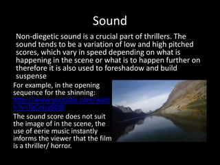 Sound
For example, in the opening
sequence for the shinning:
http://www.youtube.com/watc
h?v=TgCejsyS0t8
The sound score does not suit
the image of in the scene, the
use of eerie music instantly
informs the viewer that the film
is a thriller/ horror.
Non-diegetic sound is a crucial part of thrillers. The
sound tends to be a variation of low and high pitched
scores, which vary in speed depending on what is
happening in the scene or what is to happen further on
therefore it is also used to foreshadow and build
suspense
 