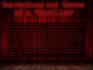 A Thriller is a genre of a film or piece of literature
that many people often get confused with a horror;
however, there are many differences; for example, a
Thriller doesn’t always have to include violence or
death. Although, A Thriller will often be based as an
action film so it does usually include violence though
it isn’t always necessary. Nearly every Thriller will
include a large tension build up and create an
atmosphere of suspense; in a film the music helps do
this; They nearly all include at least one Hero and at
least one Villain. The majority of Thrillers have a
happy ending.
 