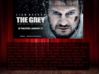 The Grey, staring Liam Neeson, is a film about a
dramatic plane crash deep in the woods of Alaska; With
only a handful surviving, they make the most out of
the resources on the plane and head out in search of
help; they find themselves caught in wolves territory
and the story soon turns into a violent gory chase.
Liam Neeson is the last man standing, and it ends on a
cliff hanger of suspense as he is surrounded by the
wolf pack armed with only a knife.
 