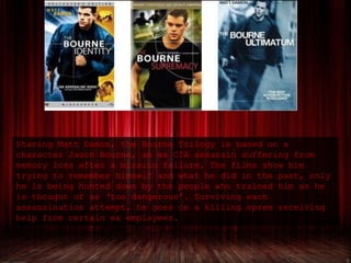 Staring Matt Damon, the Bourne Trilogy is based on a
character Jason Bourne, an ex CIA assassin suffering from
memory loss after a mission failure. The films show him
trying to remember himself and what he did in the past, only
he is being hunted down by the people who trained him as he
is thought of as ‘too dangerous’. Surviving each
assassination attempt, he goes on a killing spree receiving
help from certain ex employees.
 