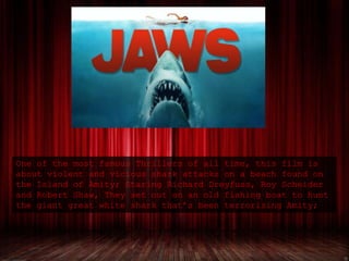One of the most famous Thrillers of all time, this film is
about violent and vicious shark attacks on a beach found on
the Island of Amity; Staring Richard Dreyfuss, Roy Scheider
and Robert Shaw, They set out on an old fishing boat to hunt
the giant great white shark that’s been terrorising Amity;
 