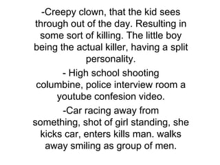 -Creepy clown, that the kid sees through out of the day. Resulting in some sort of killing. The little boy being the actual killer, having a split personality. - High school shooting columbine, police interview room a youtubeconfesion video. ,[object Object],[object Object]