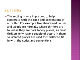 The setting is very important to help
cooperate with the code and conventions of
a thriller. For example like abandoned houses
and woods are normally where thrillers are
found as they are dark lonely places, as most
thrillers only have a couple of actors in them
so isolated places are used for thriller to fit
in with the codes and conventions
 