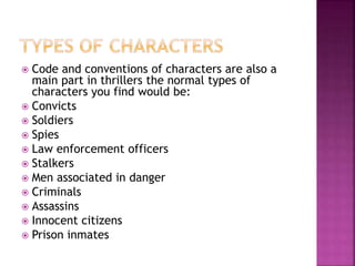  Code and conventions of characters are also a
main part in thrillers the normal types of
characters you find would be:
 Convicts
 Soldiers
 Spies
 Law enforcement officers
 Stalkers
 Men associated in danger
 Criminals
 Assassins
 Innocent citizens
 Prison inmates
 