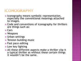 Iconography means symbolic representation,
especially the conventional meanings attached
to images.
 Code and conventions of iconography for thrillers
are things such as:
 Cars
 Weapons
 Urban settings
 Tension building music
 Fast pace editing
 Low key lighting
 All these different aspects make a thriller clip it
a typical thriller as without these certain things
it wouldn’t be the same.
 