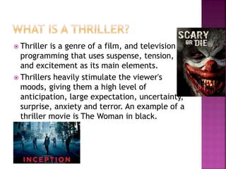 Thriller is a genre of a film, and television
programming that uses suspense, tension,
and excitement as its main elements.
 Thrillers heavily stimulate the viewer's
moods, giving them a high level of
anticipation, large expectation, uncertainty,
surprise, anxiety and terror. An example of a
thriller movie is The Woman in black.
 