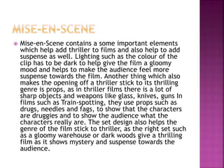  Mise-en-Scene contains a some important elements
which help add thriller to films and also help to add
suspense as well. Lighting such as the colour of the
clip has to be dark to help give the film a gloomy
mood and helps to make the audience feel more
suspense towards the film. Another thing which also
makes the opening off a thriller stick to its thrilling
genre is props, as in thriller films there is a lot of
sharp objects and weapons like glass, knives, guns In
films such as Train-spotting, they use props such as
drugs, needles and fags, to show that the characters
are druggies and to show the audience what the
characters really are. The set design also helps the
genre of the film stick to thriller, as the right set such
as a gloomy warehouse or dark woods give a thrilling
film as it shows mystery and suspense towards the
audience.
 