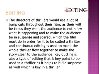  The directors of thrillers would use a lot of
jump cuts throughout their film, as their will
be times they want the audience to not know
what is happening and to make the audience
be in suspense and scared, which the film
must do in order for it to be called a thriller
and continuous editing is used to make the
whole thriller flow together to make the
story clear to the audience. Key Cutting is
also a type of editing that is key point to be
used in a thriller as it helps to build suspense
as well which is key in a thriller.
 