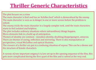 Thriller Generic Characteristics
The plot focuses on a crime
The main character is frail and has an ‘Achilles heel’ which is demoralized by the enemy.
The main character is seen as in danger in one or more scenes before the problem is
solved.
The enemy tricks the main character in a largely complex web, until the main characters
starts to feel isolated and helpless.
The plot includes ordinary situations where extraordinary things happen.
Micro elements link in a build up of anticipation.
Themes of identity are common - mistaken identity, doubling/doppelgangers, amnesia.
There are themes of seeing, reflection and mirroring. There is also manipulation of
perspectives, visual McGuffins and optical illusions.
The viewers of a thriller are put in a confusing situation of voyeur. This can be a theme and
the structure of female characters.
A variety of/one important enigma/s is/are set up in the opening sequence of the film, this
gets more complicated during the first apart of the film and is solved at the very end.
 