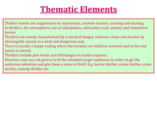 Thematic Elements
Thriller movies are supposed to be mysterious, creation tension, creating and exciting.
In thrillers, the atmospheres are of anticipation, adrenaline rush, anxiety and sometimes
horror.
Thrillers are mainly characterised by a mood of danger, violence, crime and murder by
showing the society in a dark and dangerous way.
There is usually a happy ending where the enemies are killed or arrested and at the end
justice is served.
Thrillers include plot twists and cliff hangers to build suspense.
Directors may use sub genres to fit the intended target audiences in order to get the
audiences attention and give them a sense of thrill. E.g. horror thriller, action thriller, crime
thriller, comedy thriller etc.
 