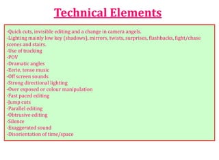 Technical Elements
-Quick cuts, invisible editing and a change in camera angels.
-Lighting mainly low key (shadows), mirrors, twists, surprises, flashbacks, fight/chase
scenes and stairs.
-Use of tracking
-POV
-Dramatic angles
-Eerie, tense music
-Off screen sounds
-Strong directional lighting
-Over exposed or colour manipulation
-Fast paced editing
-Jump cuts
-Parallel editing
-Obtrusive editing
-Silence
-Exaggerated sound
-Disorientation of time/space
 