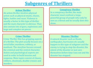 Subgenres of Thrillers
Action Thriller
An action thriller involves physical
action such as physical stunts, chases,
fights, battles and races. Violence is
usually a factor in this type of thriller
and the main character is obvious. They
also contain lots of guns, explosions and
huge and complex set pieces.
Conspiracy Thriller
In a conspiracy thriller, the main
character must confront a large,
powerful group of people who only he
sees as a threat and he usually does this
alone.
Crime Thriller
Crime Thriller film has gripping aspects
of a thriller. The plot usually focuses on a
serial killer, murderer, robbery, or
manhunt. The storyline focuses around
the criminal and the central character.
Action and psychological aspects are
used in order to build tension and
suspense. Main topics consist of chases,
robbers, shootouts, double-crosses and
murders.
Disaster Thriller
A natural disaster such as floods,
earthquakes, hurricanes etc usually
happen in this type of subgenre and the
enemy is trying to stop the disaster, the
extent of the disaster or just save
themselves before time runs out and the
disaster has stopped.
 