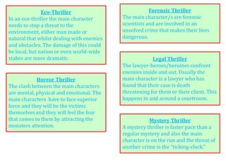 Forensic Thriller
The main character/s are forensic
scientists and are involved in an
unsolved crime that makes their lives
dangerous.
Horror Thriller
The clash between the main characters
are mental, physical and emotional. The
main characters have to face superior
force and they will be the victims
themselves and they will feel the fear
that comes to them by attracting the
monsters attention.
Legal Thriller
The lawyer-heroes/heroines confront
enemies inside and out. Usually the
main character is a lawyer who has
found that their case is death
threatening for them or their client. This
happens in and around a courtroom.
Eco-Thriller
In an eco-thriller the main character
needs to stop a threat to the
environment, either man made or
natural that whilst dealing with enemies
and obstacles. The damage of this could
be local, but nation or even world-wide
stakes are more dramatic.
Mystery Thriller
A mystery thriller is faster pace than a
regular mystery and also the main
character is on the run and the threat of
another crime is the “ticking-clock.”
 