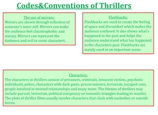 Codes&Conventions of Thrillers
The use of mirrors:
Mirrors are shown through reflection of
someone's inner self. Mirrors can make
the audience feel claustrophobic and
uneasy. Mirrors can represent the
darkness and evil in some characters.
Flashbacks:
Flashbacks are used to create the feeling
of space and discomfort which makes the
audience confused. It also shows what's
happened in the past and helps the
audience understand what has happened
in the characters past. Flashbacks are
mainly used in an important scene.
Characters:
The characters in thrillers consist of prisoners, criminals, innocent victims, psychotic
individuals, police, characters with dark pasts, prison inmates, terrorists, escaped cons,
people involved in twisted relationships and many more. The themes of thrillers may
include pursuit, terrorism, political conspiracy or romantic triangles leading to murder.
The plots of thriller films usually involve characters that clash with eachother or outside
forces.
 
