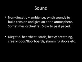 Sound
• Non-diegetic – ambience, synth sounds to
  build tension and give an eerie atmosphere.
  Sometimes orchestral. Slow to past paced.

• Diegetic- heartbeat, static, heavy breathing,
  creaky door/floorboards, slamming doors etc.
 