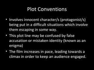 Plot Conventions
• Involves innocent character/s (protagonist/s)
  being put in a difficult situations which involve
  them escaping in some way.
• This plot line may be confused by false
  accusation or mistaken identity (known as an
  enigma)
• The film increases in pace, leading towards a
  climax in order to keep an audience engaged.
 