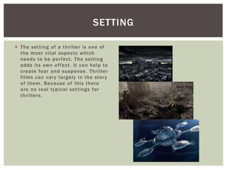 SETTING
 The setting of a thriller is one of
the most vital aspects which
needs to be per fect. The setting
adds its own ef fect. It can help to
create fear and suspense. Thriller
films can var y largely in the stor y
of them. Because of this there
are no real typical settings for
thriller s.

 