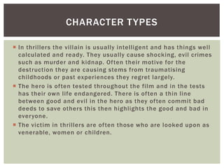 CHARACTER T YPES
 In thrillers the villain is usually intelligent and has things well
calculated and ready. They usually cause shocking, evil crimes
such as murder and kidnap. Often their motive for the
destruction they are causing stems from traumatising
childhoods or past experiences they regret largely.
 The hero is often tested throughout the film and in the tests
has their own life endangered. There is often a thin line
between good and evil in the hero as they often commit bad
deeds to save others this then highlights the good and bad in
everyone.
 The victim in thrillers are often those who are looked upon as
venerable, women or children.

 