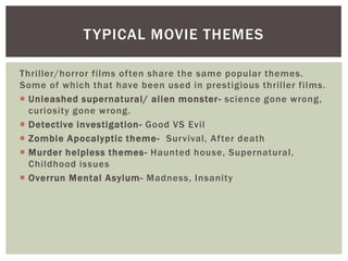 T YPICAL MOVIE THEMES
Thriller/horror films often share the same popular themes.
Some of which that have been used in prestigious thriller films.
 Unleashed supernatural/ alien monster - science gone wrong,
curiosity gone wrong.
 Detective investigation- Good VS Evil
 Zombie Apocalyptic theme- Survival, After death
 Murder helpless themes - Haunted house, Supernatural,
Childhood issues
 Overrun Mental Asylum- Madness, Insanity

 