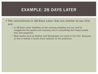 EXAMPLE: 28 DAYS LATER
 The conventions in 28 Days Later that are similar to our film
are:
 In 28 Days Later shadows of the running zombies are use well to
exaggerate the speed and intensity this is something that helps create
fear and suspense.
 Real media such as Radios and Newspaper are used in the film. Because
of this it makes it much more realistic to the audience.

 