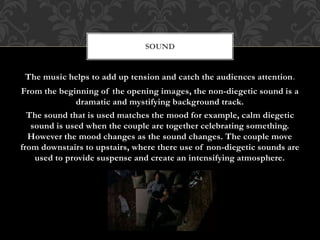 The music helps to add up tension and catch the audiences attention.
From the beginning of the opening images, the non-diegetic sound is a
dramatic and mystifying background track.
The sound that is used matches the mood for example, calm diegetic
sound is used when the couple are together celebrating something.
However the mood changes as the sound changes. The couple move
from downstairs to upstairs, where there use of non-diegetic sounds are
used to provide suspense and create an intensifying atmosphere.
SOUND
 
