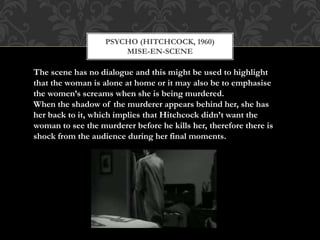 PSYCHO (HITCHCOCK, 1960)
MISE-EN-SCENE
The scene has no dialogue and this might be used to highlight
that the woman is alone at home or it may also be to emphasise
the women’s screams when she is being murdered.
When the shadow of the murderer appears behind her, she has
her back to it, which implies that Hitchcock didn’t want the
woman to see the murderer before he kills her, therefore there is
shock from the audience during her final moments.
 