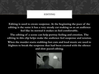 Editing is used to create suspense. At the beginning the pace of the
editing is the same it has a very steady cut making us as an audience
feel like its normal it makes us feel comfortable.
The editing of a scene can help portray feeling and emotion. The
editing in this clip helps make the audience feel suspense and tension.
When the murder starts stabbing fast cuts and loud music are used to
frighten to break the suspense that had been created with the silence
and slow paced editing.
EDITING
 
