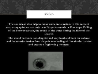 The sound can also help to evoke audience reaction. In this scene it
starts very quiet we can only hear Diegetic sounds i.e Footsteps, Pulling
of the Shower curtain, the sound of the water hitting the floor of the
shower.
The sound becomes non-diagetic and very loud and both the volume
and the transformation from diegetic to non diegetic breaks the tension
and creates a frightening moment.
SOUND
 