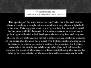 The opening of the sixth sense starts off with the titles and credits
where we nothing a couple minutes in which it only shows a light bulb
in the shot. This suggests what type of genre it is for example it could
be horror or a thriller because of the mise-en-scene as we can see a
yellow light bulb with a dark background conveying fear and enigma.
The couple are both wearing formal clothing to suggest the importance
of the award that the man has gained. The lighting in the opening scene
is essential to convey particular emotions. For example, the lighting
used when the couple are celebrating is brighter and calm, as this
matches the mood of the characters. However, following this scene, the
lighting becomes darker as the mood intensifies as suspense is built.
THE SIXTH SENSE
(SHYAMALAN, 1999) MISE – EN - SCENE
 