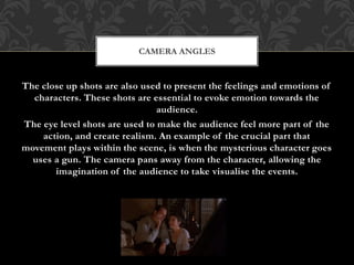 The close up shots are also used to present the feelings and emotions of
characters. These shots are essential to evoke emotion towards the
audience.
The eye level shots are used to make the audience feel more part of the
action, and create realism. An example of the crucial part that
movement plays within the scene, is when the mysterious character goes
uses a gun. The camera pans away from the character, allowing the
imagination of the audience to take visualise the events.
CAMERA ANGLES
 