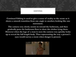 Continual Editing is used to give a sense of reality to the scene as it
shows a smooth transition from one angle to another; looking like one
movement.
The camera very slowly zooms in toward the bathroom, and then
gradually pans the bathroom floor to show the clothes lying there.
However when the legs of a man is seen the camera very quickly looks
up to reveal the full length body. Thus representing the way a person's
eyes would survey a room when danger is present.
EDITING
 