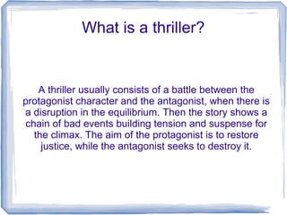 What is a thriller?
A thriller usually consists of a battle between the
protagonist character and the antagonist, when there is
a disruption in the equilibrium. Then the story shows a
chain of bad events building tension and suspense for
the climax. The aim of the protagonist is to restore
justice, while the antagonist seeks to destroy it.
 