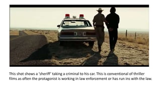 This shot shows a ‘sheriff’ taking a criminal to his car. This is conventional of thriller
films as often the protagonist is working in law enforcement or has run ins with the law.
 