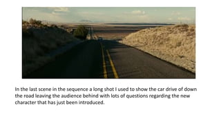 In the last scene in the sequence a long shot I used to show the car drive of down
the road leaving the audience behind with lots of questions regarding the new
character that has just been introduced.
 
