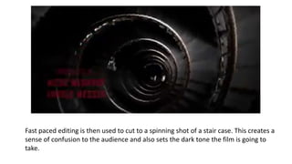 Fast paced editing is then used to cut to a spinning shot of a stair case. This creates a
sense of confusion to the audience and also sets the dark tone the film is going to
take.
 