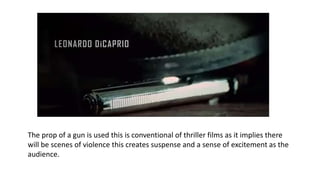 The prop of a gun is used this is conventional of thriller films as it implies there
will be scenes of violence this creates suspense and a sense of excitement as the
audience.
 