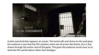 A dark room/cell then appears on screen. The hand cuffs and chains on the wall gives
the audience a clue that the film contains some sort of prison like theme, this is also
shown through the earlier shot of the gates. This gives the audience visual clues as to
what the film will be about rather than dialogue.
 