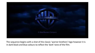 The sequence begins with a shot of the classic ‘warner brothers’ logo however it is
in dark black and blue colours to reflect the ‘dark’ tone of the film.
 