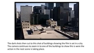 The dark shots then cut to this shot of buildings showing the film is set in a city.
The camera continues to zoom in to one of the buildings to show this is were the
action in the next scene is taking place.
 