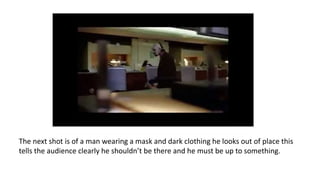 The next shot is of a man wearing a mask and dark clothing he looks out of place this
tells the audience clearly he shouldn’t be there and he must be up to something.
 