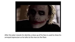 After the joker reveals his identity a close up of his face is used to show his
annoyed expression as he talks to the man on the floor.
 