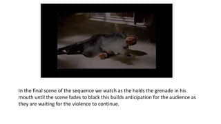 In the final scene of the sequence we watch as the holds the grenade in his
mouth until the scene fades to black this builds anticipation for the audience as
they are waiting for the violence to continue.
 