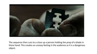 The sequence then cuts to a close up a person holding the prop of a blade in
there hand. This creates an uneasy feeling in the audience as it is a dangerous
object.
 