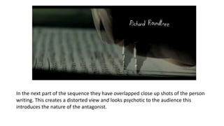 In the next part of the sequence they have overlapped close up shots of the person
writing. This creates a distorted view and looks psychotic to the audience this
introduces the nature of the antagonist.
 