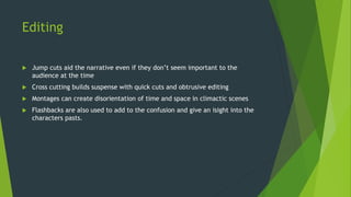 Editing
 Jump cuts aid the narrative even if they don’t seem important to the
audience at the time
 Cross cutting builds suspense with quick cuts and obtrusive editing
 Montages can create disorientation of time and space in climactic scenes
 Flashbacks are also used to add to the confusion and give an isight into the
characters pasts.
 